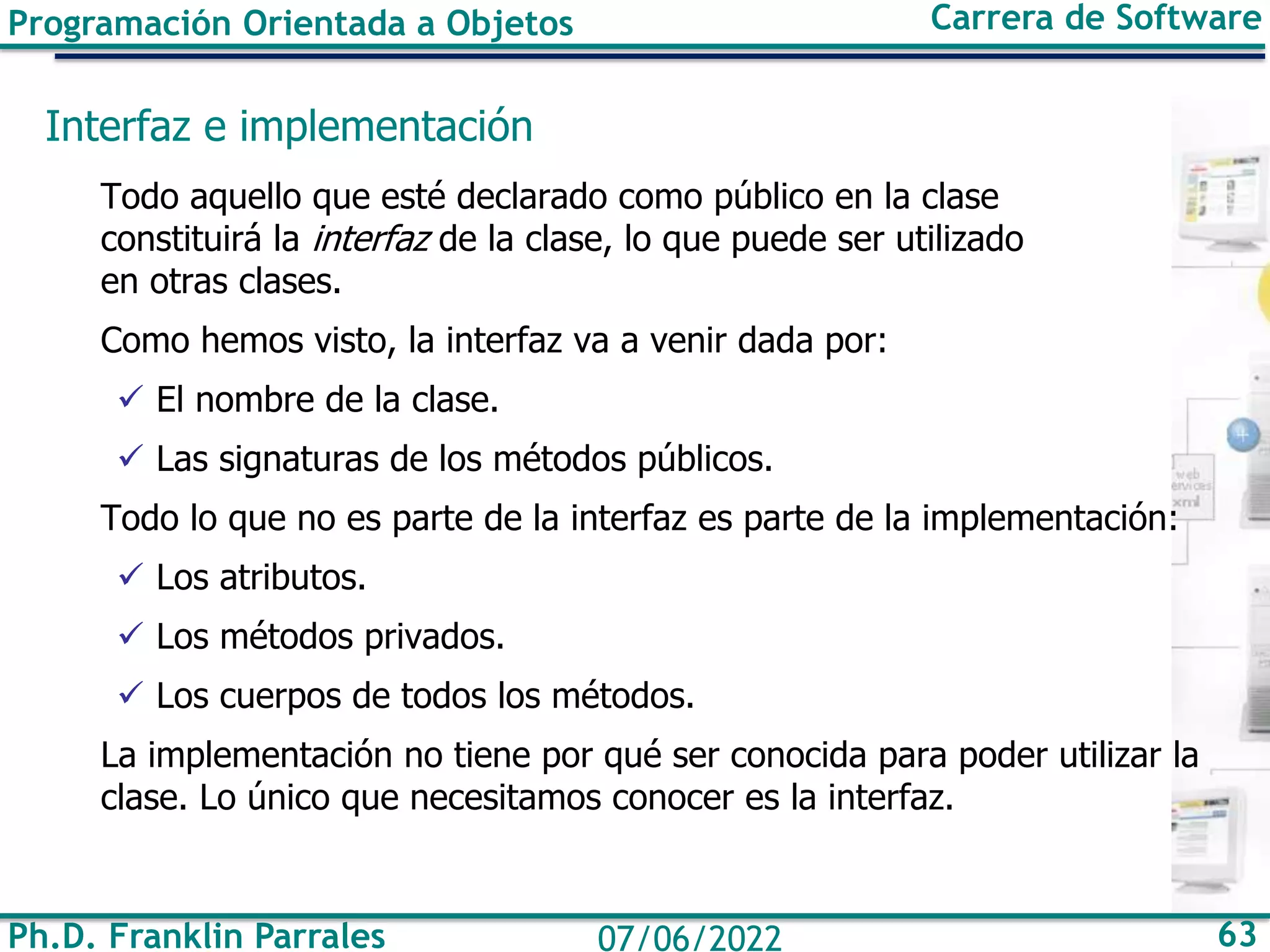 Ph.D. Franklin Parrales 63
07/06/2022
Programación Orientada a Objetos Carrera de Software
Interfaz e implementación
Todo aquello que esté declarado como público en la clase
constituirá la interfaz de la clase, lo que puede ser utilizado
en otras clases.
Como hemos visto, la interfaz va a venir dada por:
✓ El nombre de la clase.
✓ Las signaturas de los métodos públicos.
Todo lo que no es parte de la interfaz es parte de la implementación:
✓ Los atributos.
✓ Los métodos privados.
✓ Los cuerpos de todos los métodos.
La implementación no tiene por qué ser conocida para poder utilizar la
clase. Lo único que necesitamos conocer es la interfaz.
 