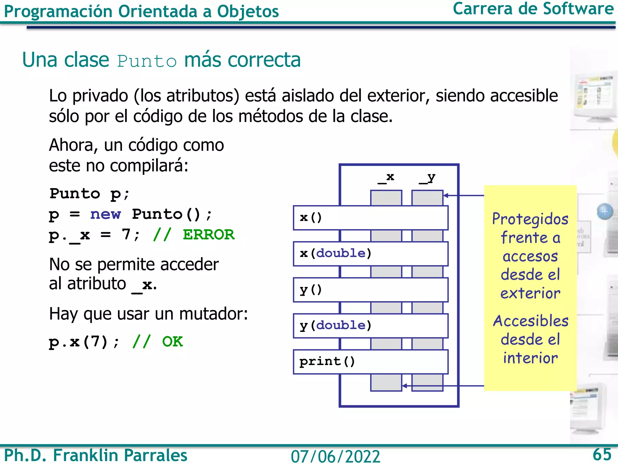 Ph.D. Franklin Parrales 65
07/06/2022
Programación Orientada a Objetos Carrera de Software
Una clase Punto más correcta
Lo privado (los atributos) está aislado del exterior, siendo accesible
sólo por el código de los métodos de la clase.
Ahora, un código como
este no compilará:
Punto p;
p = new Punto();
p._x = 7; // ERROR
No se permite acceder
al atributo _x.
Hay que usar un mutador:
p.x(7); // OK
_y
_x
x()
x(double)
y()
y(double)
print()
Protegidos
frente a
accesos
desde el
exterior
Accesibles
desde el
interior
 
