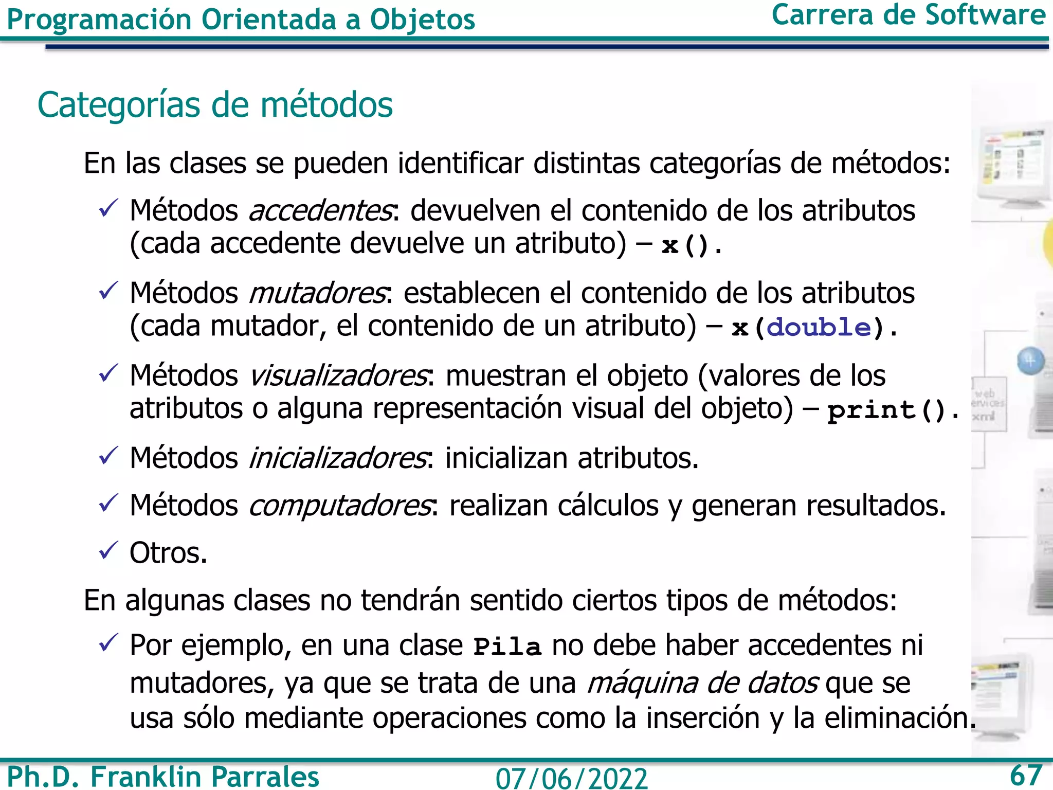 Ph.D. Franklin Parrales 67
07/06/2022
Programación Orientada a Objetos Carrera de Software
Categorías de métodos
En las clases se pueden identificar distintas categorías de métodos:
✓ Métodos accedentes: devuelven el contenido de los atributos
(cada accedente devuelve un atributo) – x().
✓ Métodos mutadores: establecen el contenido de los atributos
(cada mutador, el contenido de un atributo) – x(double).
✓ Métodos visualizadores: muestran el objeto (valores de los
atributos o alguna representación visual del objeto) – print().
✓ Métodos inicializadores: inicializan atributos.
✓ Métodos computadores: realizan cálculos y generan resultados.
✓ Otros.
En algunas clases no tendrán sentido ciertos tipos de métodos:
✓ Por ejemplo, en una clase Pila no debe haber accedentes ni
mutadores, ya que se trata de una máquina de datos que se
usa sólo mediante operaciones como la inserción y la eliminación.
 