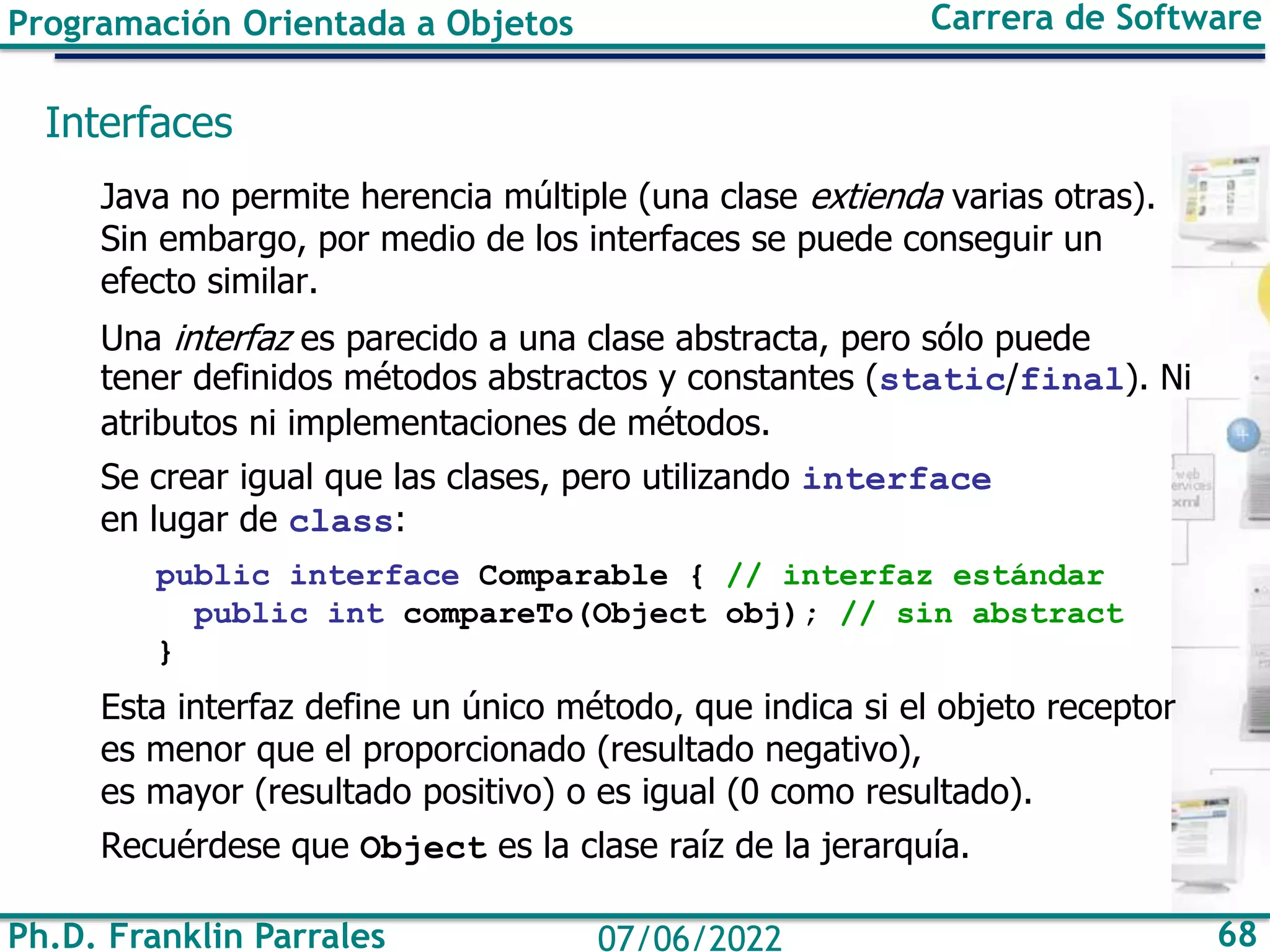 Ph.D. Franklin Parrales 68
07/06/2022
Programación Orientada a Objetos Carrera de Software
Interfaces
Java no permite herencia múltiple (una clase extienda varias otras).
Sin embargo, por medio de los interfaces se puede conseguir un
efecto similar.
Una interfaz es parecido a una clase abstracta, pero sólo puede
tener definidos métodos abstractos y constantes (static/final). Ni
atributos ni implementaciones de métodos.
Se crear igual que las clases, pero utilizando interface
en lugar de class:
public interface Comparable { // interfaz estándar
public int compareTo(Object obj); // sin abstract
}
Esta interfaz define un único método, que indica si el objeto receptor
es menor que el proporcionado (resultado negativo),
es mayor (resultado positivo) o es igual (0 como resultado).
Recuérdese que Object es la clase raíz de la jerarquía.
 