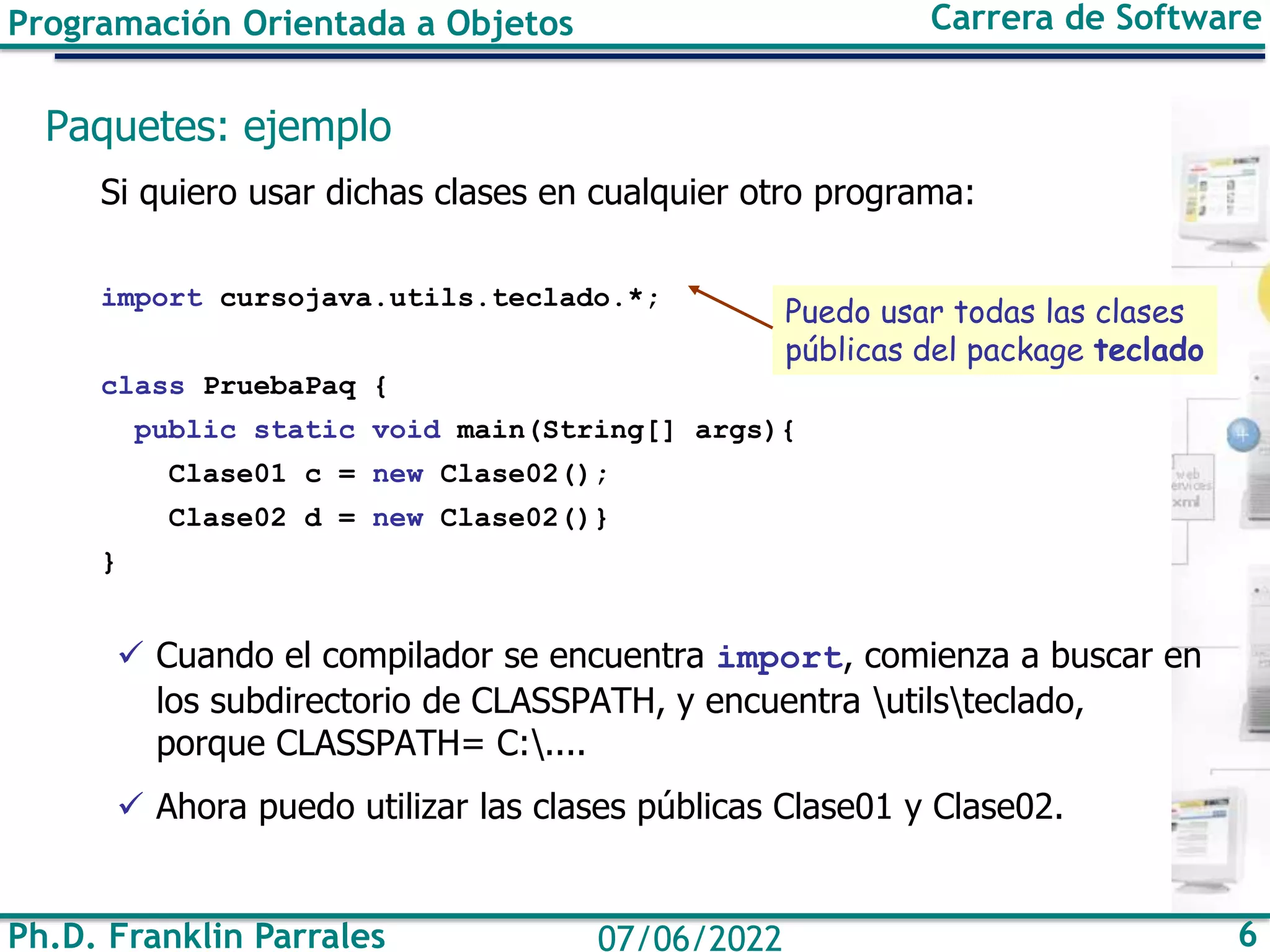 Ph.D. Franklin Parrales 6
07/06/2022
Programación Orientada a Objetos Carrera de Software
Paquetes: ejemplo
Si quiero usar dichas clases en cualquier otro programa:
import cursojava.utils.teclado.*;
class PruebaPaq {
public static void main(String[] args){
Clase01 c = new Clase02();
Clase02 d = new Clase02()}
}
✓ Cuando el compilador se encuentra import, comienza a buscar en
los subdirectorio de CLASSPATH, y encuentra utilsteclado,
porque CLASSPATH= C:....
✓ Ahora puedo utilizar las clases públicas Clase01 y Clase02.
Puedo usar todas las clases
públicas del package teclado
 