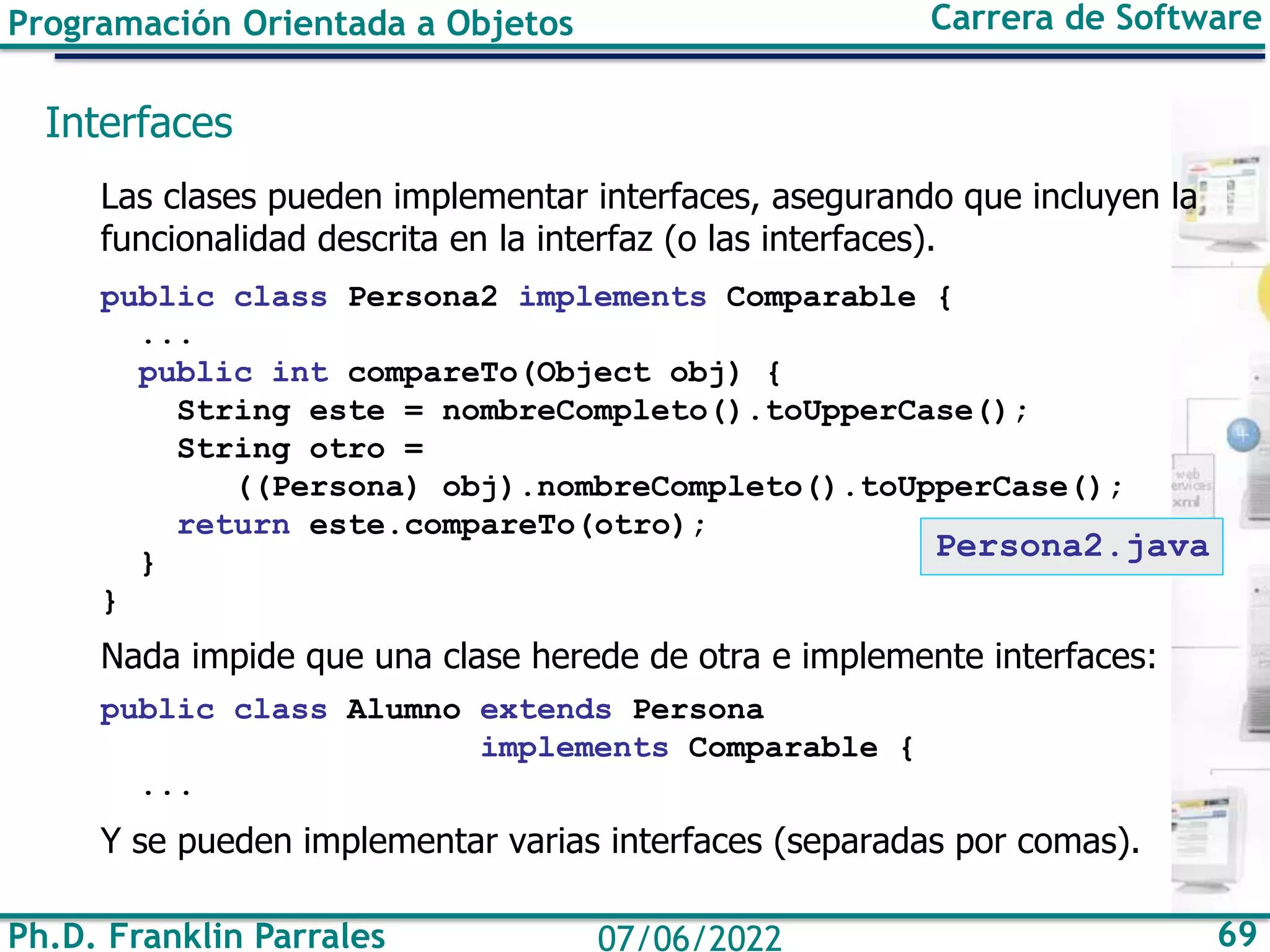 Ph.D. Franklin Parrales 69
07/06/2022
Programación Orientada a Objetos Carrera de Software
Interfaces
Las clases pueden implementar interfaces, asegurando que incluyen la
funcionalidad descrita en la interfaz (o las interfaces).
public class Persona2 implements Comparable {
...
public int compareTo(Object obj) {
String este = nombreCompleto().toUpperCase();
String otro =
((Persona) obj).nombreCompleto().toUpperCase();
return este.compareTo(otro);
}
}
Nada impide que una clase herede de otra e implemente interfaces:
public class Alumno extends Persona
implements Comparable {
...
Y se pueden implementar varias interfaces (separadas por comas).
Persona2.java
 