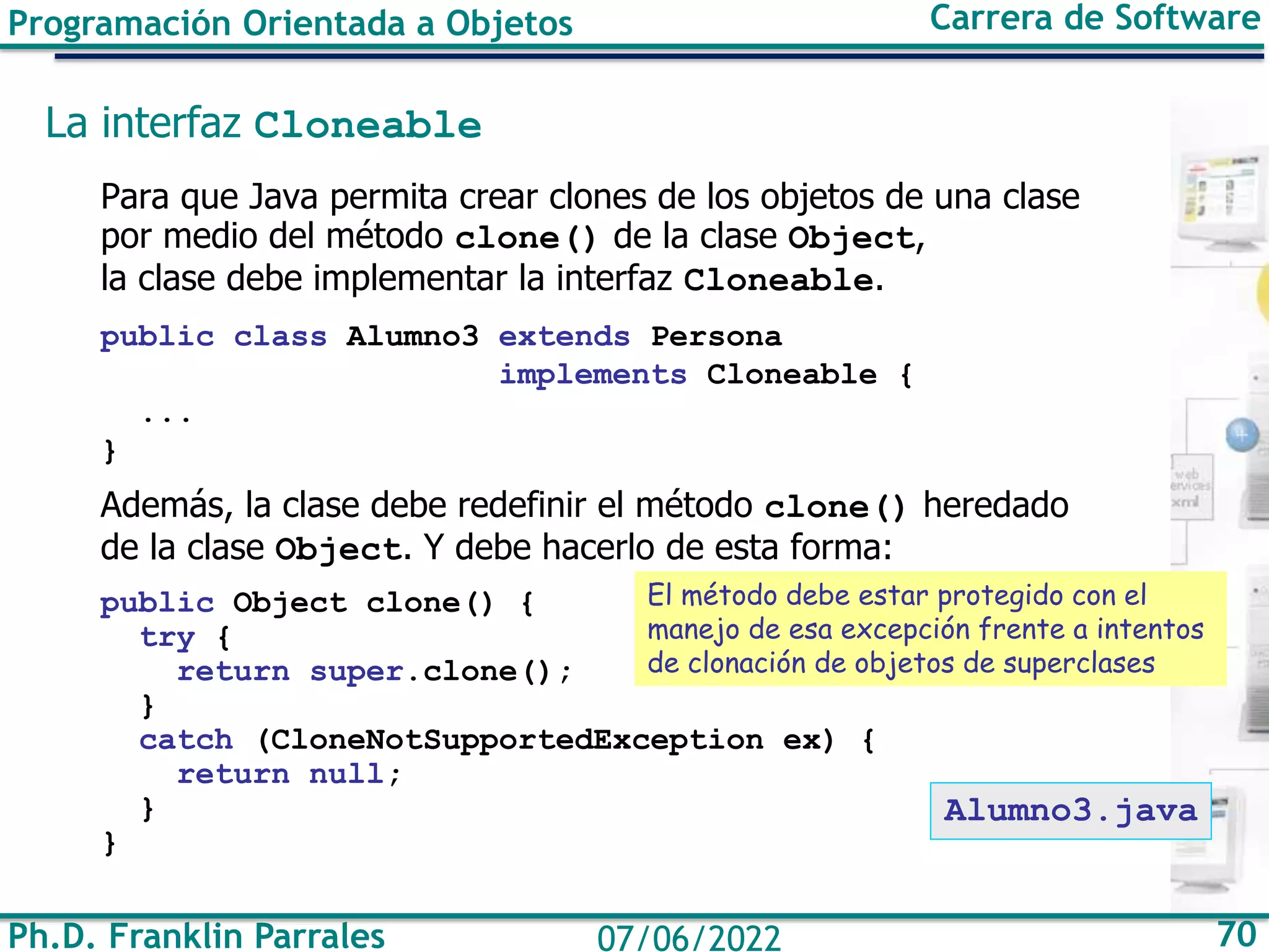 Ph.D. Franklin Parrales 70
07/06/2022
Programación Orientada a Objetos Carrera de Software
La interfaz Cloneable
Para que Java permita crear clones de los objetos de una clase
por medio del método clone() de la clase Object,
la clase debe implementar la interfaz Cloneable.
public class Alumno3 extends Persona
implements Cloneable {
...
}
Además, la clase debe redefinir el método clone() heredado
de la clase Object. Y debe hacerlo de esta forma:
public Object clone() {
try {
return super.clone();
}
catch (CloneNotSupportedException ex) {
return null;
}
}
El método debe estar protegido con el
manejo de esa excepción frente a intentos
de clonación de objetos de superclases
Alumno3.java
 