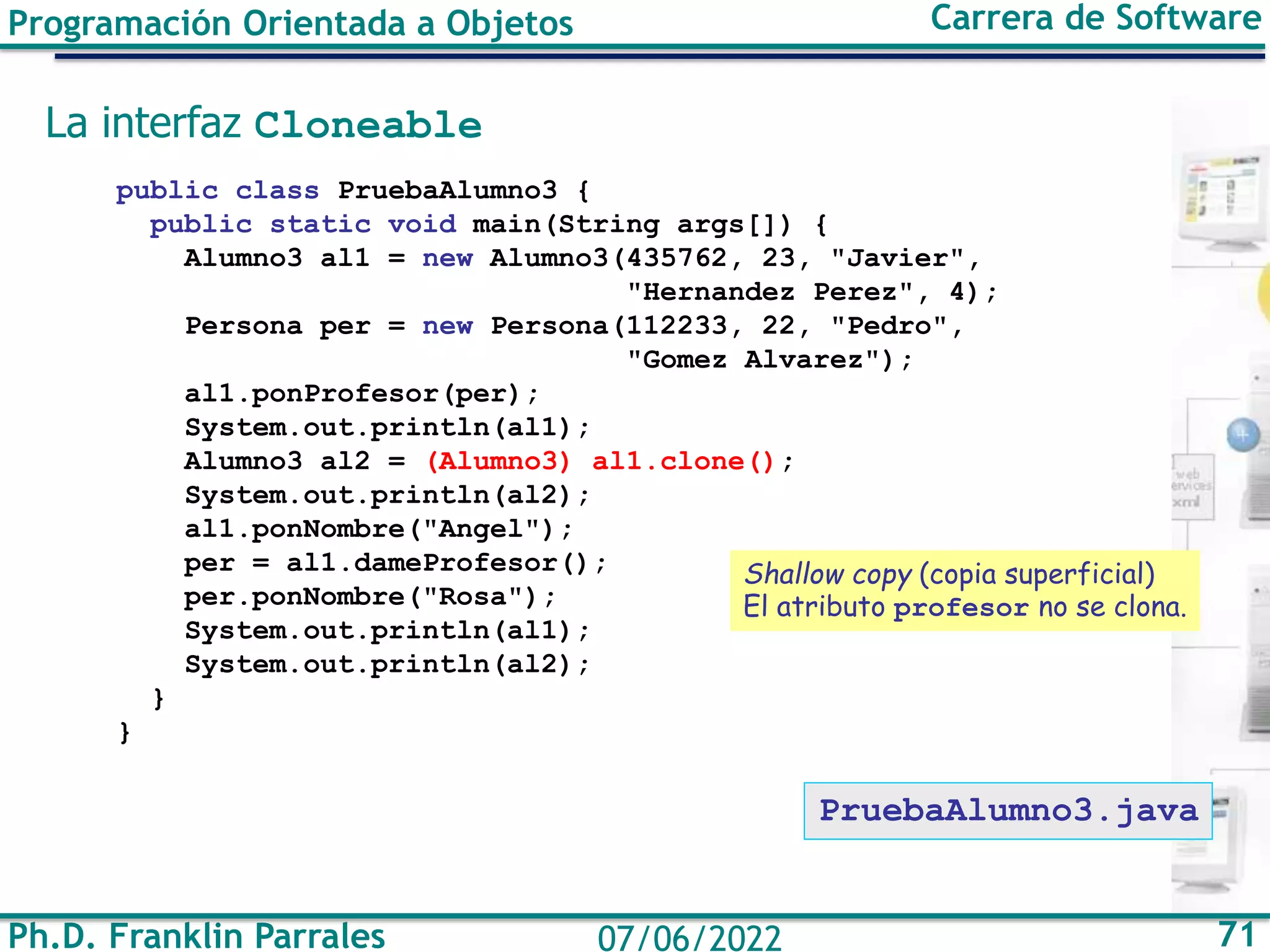 Ph.D. Franklin Parrales 71
07/06/2022
Programación Orientada a Objetos Carrera de Software
La interfaz Cloneable
public class PruebaAlumno3 {
public static void main(String args[]) {
Alumno3 al1 = new Alumno3(435762, 23, "Javier",
"Hernandez Perez", 4);
Persona per = new Persona(112233, 22, "Pedro",
"Gomez Alvarez");
al1.ponProfesor(per);
System.out.println(al1);
Alumno3 al2 = (Alumno3) al1.clone();
System.out.println(al2);
al1.ponNombre("Angel");
per = al1.dameProfesor();
per.ponNombre("Rosa");
System.out.println(al1);
System.out.println(al2);
}
}
Shallow copy (copia superficial)
El atributo profesor no se clona.
PruebaAlumno3.java
 