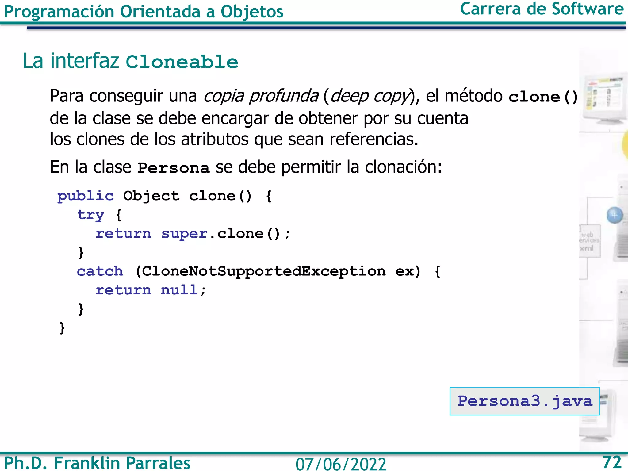 Ph.D. Franklin Parrales 72
07/06/2022
Programación Orientada a Objetos Carrera de Software
La interfaz Cloneable
Para conseguir una copia profunda (deep copy), el método clone()
de la clase se debe encargar de obtener por su cuenta
los clones de los atributos que sean referencias.
En la clase Persona se debe permitir la clonación:
public Object clone() {
try {
return super.clone();
}
catch (CloneNotSupportedException ex) {
return null;
}
}
Persona3.java
 