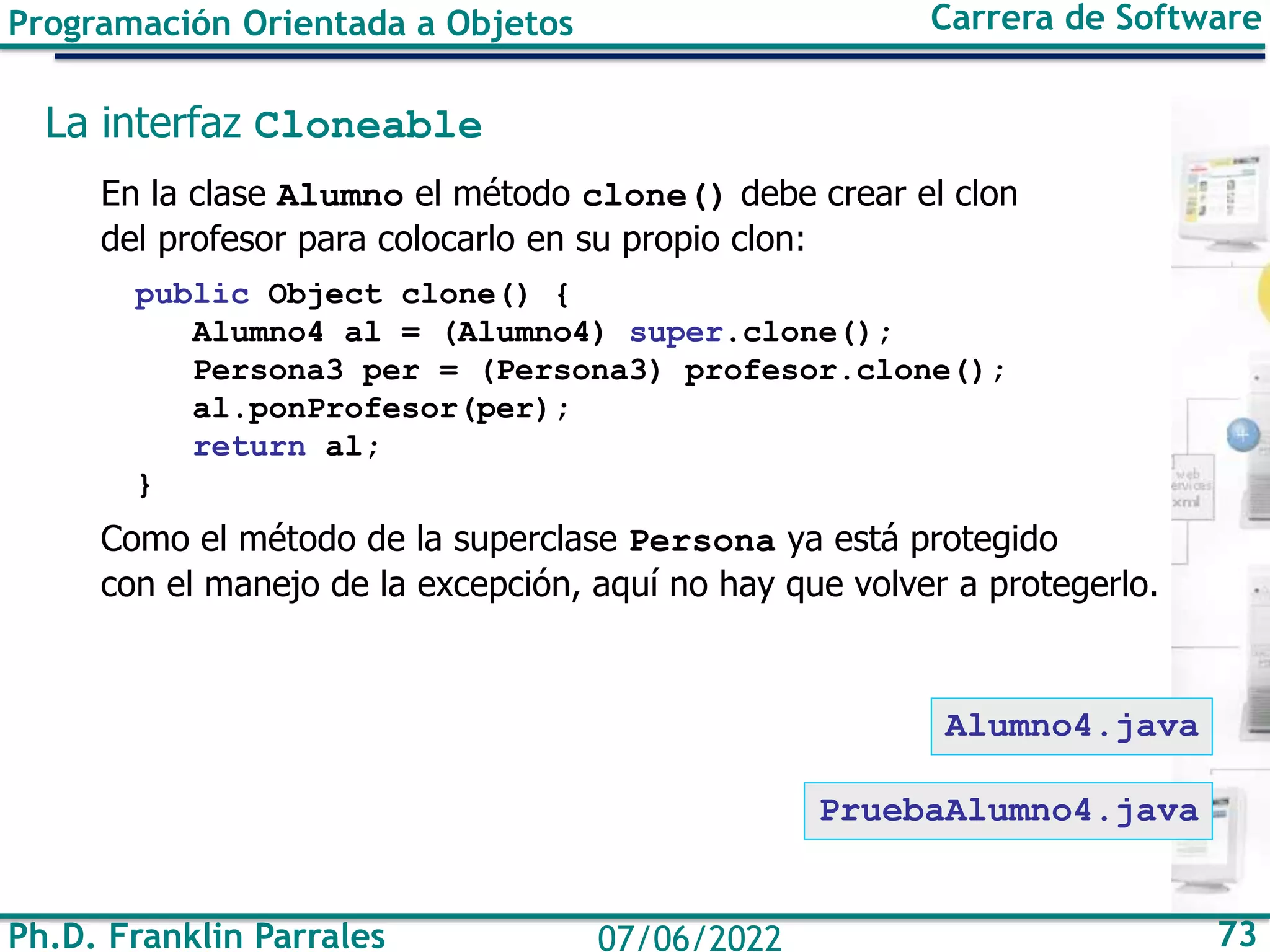 Ph.D. Franklin Parrales 73
07/06/2022
Programación Orientada a Objetos Carrera de Software
La interfaz Cloneable
En la clase Alumno el método clone() debe crear el clon
del profesor para colocarlo en su propio clon:
public Object clone() {
Alumno4 al = (Alumno4) super.clone();
Persona3 per = (Persona3) profesor.clone();
al.ponProfesor(per);
return al;
}
Como el método de la superclase Persona ya está protegido
con el manejo de la excepción, aquí no hay que volver a protegerlo.
PruebaAlumno4.java
Alumno4.java
 