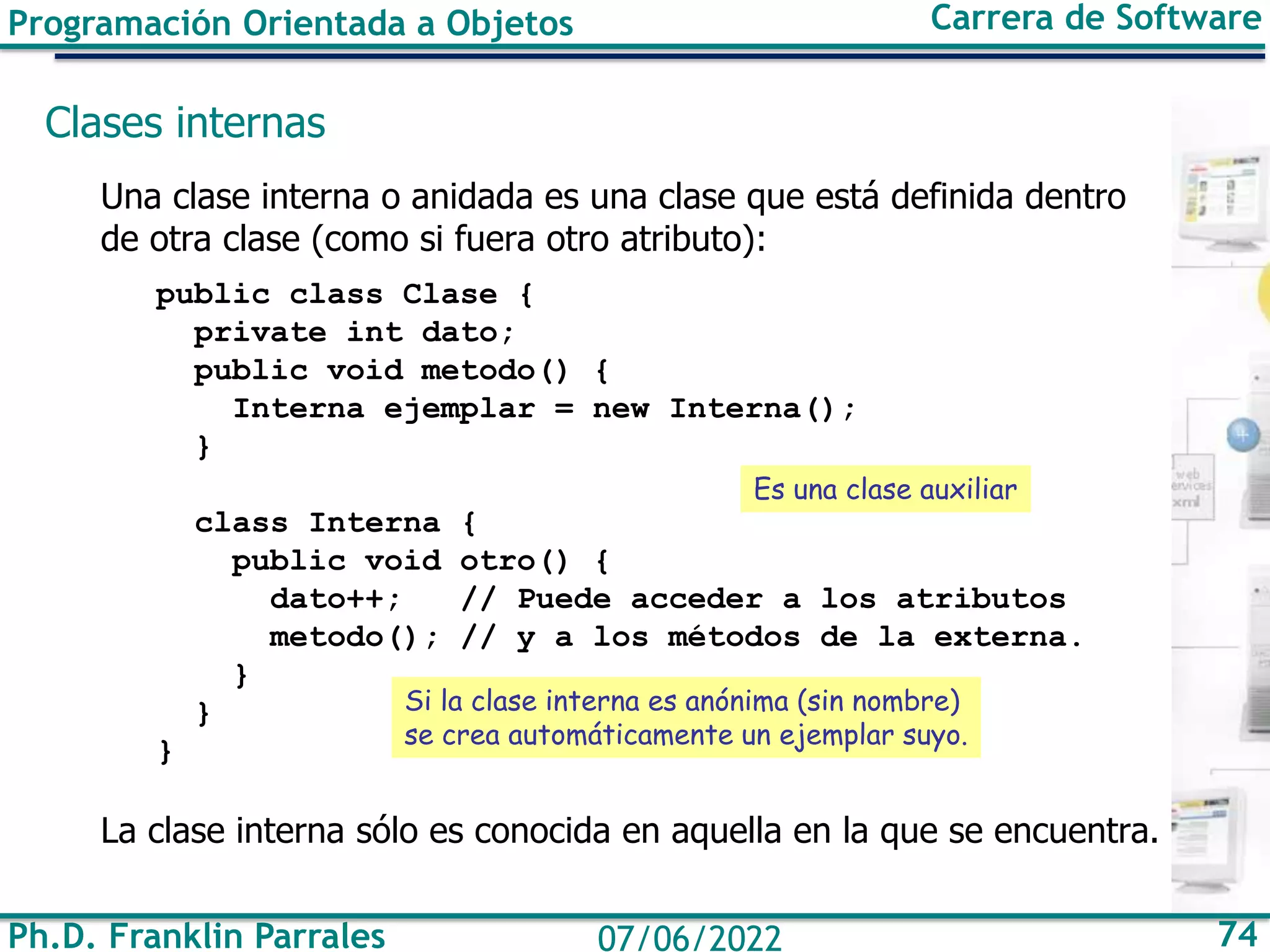 Ph.D. Franklin Parrales 74
07/06/2022
Programación Orientada a Objetos Carrera de Software
Clases internas
Una clase interna o anidada es una clase que está definida dentro
de otra clase (como si fuera otro atributo):
public class Clase {
private int dato;
public void metodo() {
Interna ejemplar = new Interna();
}
class Interna {
public void otro() {
dato++; // Puede acceder a los atributos
metodo(); // y a los métodos de la externa.
}
}
}
La clase interna sólo es conocida en aquella en la que se encuentra.
Si la clase interna es anónima (sin nombre)
se crea automáticamente un ejemplar suyo.
Es una clase auxiliar
 