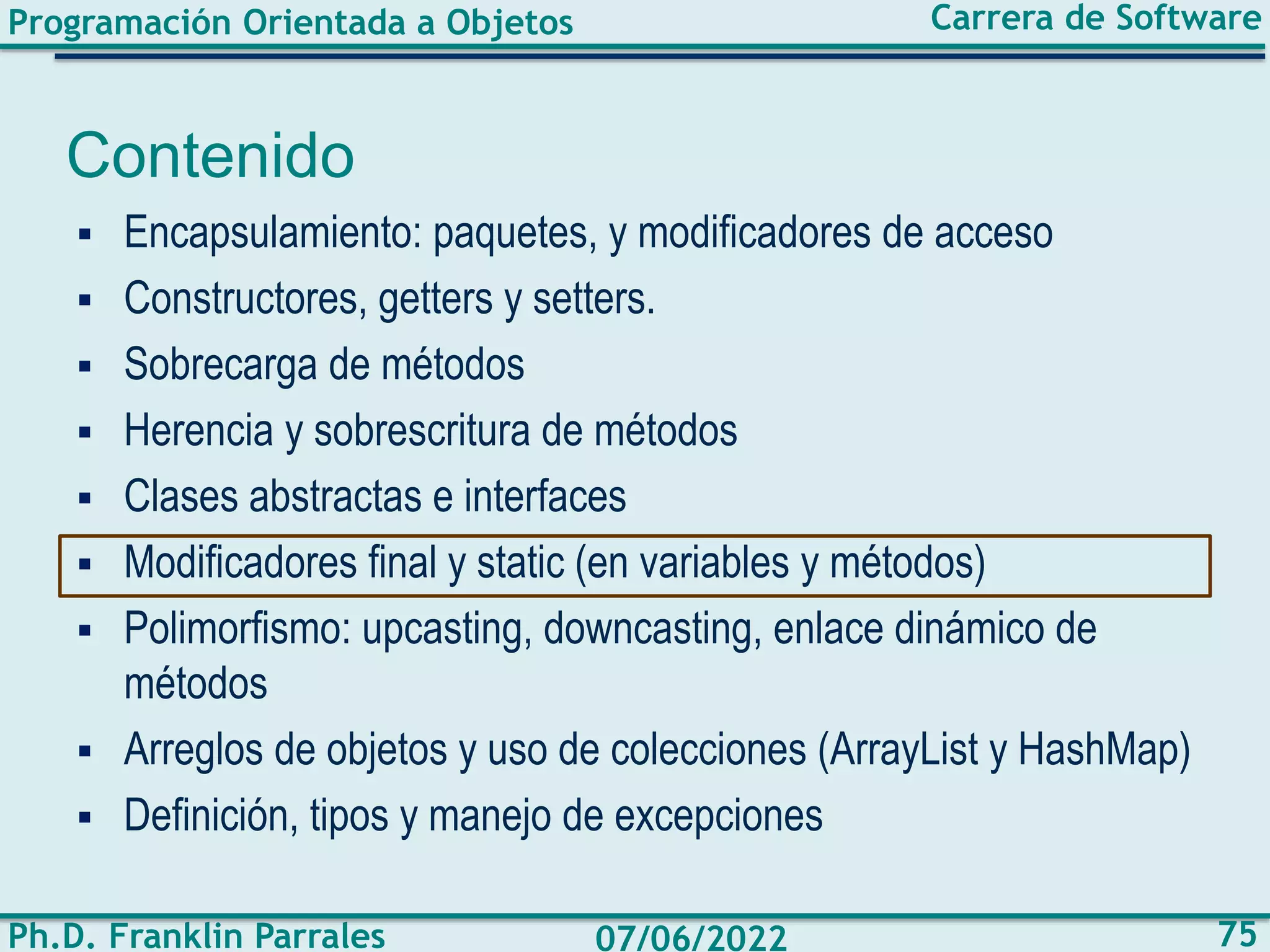 Programación Orientada a Objetos
Ph.D. Franklin Parrales
Carrera de Software
75
07/06/2022
Contenido
▪ Encapsulamiento: paquetes, y modificadores de acceso
▪ Constructores, getters y setters.
▪ Sobrecarga de métodos
▪ Herencia y sobrescritura de métodos
▪ Clases abstractas e interfaces
▪ Modificadores final y static (en variables y métodos)
▪ Polimorfismo: upcasting, downcasting, enlace dinámico de
métodos
▪ Arreglos de objetos y uso de colecciones (ArrayList y HashMap)
▪ Definición, tipos y manejo de excepciones
 