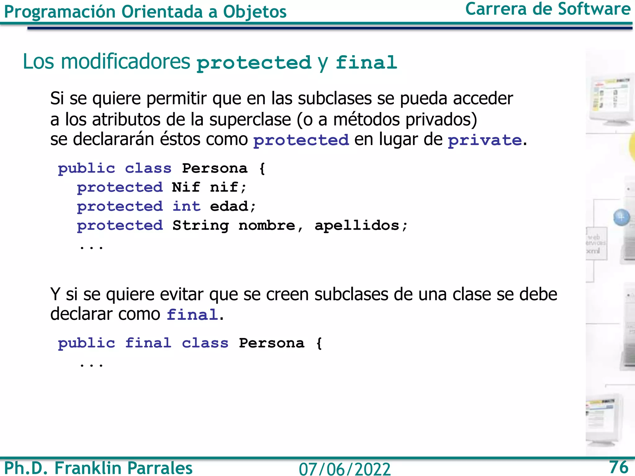 Ph.D. Franklin Parrales 76
07/06/2022
Programación Orientada a Objetos Carrera de Software
Los modificadores protected y final
Si se quiere permitir que en las subclases se pueda acceder
a los atributos de la superclase (o a métodos privados)
se declararán éstos como protected en lugar de private.
public class Persona {
protected Nif nif;
protected int edad;
protected String nombre, apellidos;
...
Y si se quiere evitar que se creen subclases de una clase se debe
declarar como final.
public final class Persona {
...
 