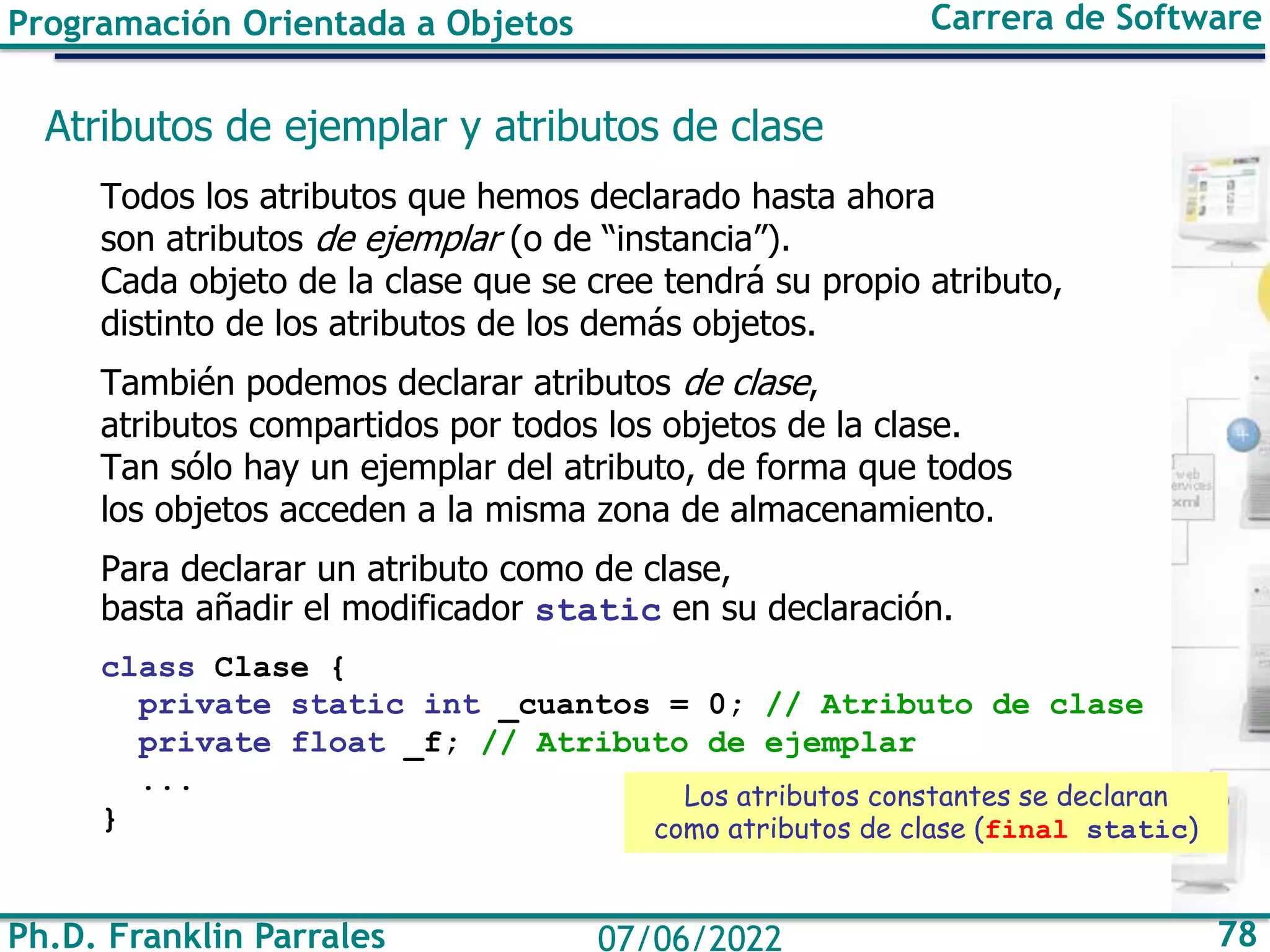 Ph.D. Franklin Parrales 78
07/06/2022
Programación Orientada a Objetos Carrera de Software
Atributos de ejemplar y atributos de clase
Todos los atributos que hemos declarado hasta ahora
son atributos de ejemplar (o de “instancia”).
Cada objeto de la clase que se cree tendrá su propio atributo,
distinto de los atributos de los demás objetos.
También podemos declarar atributos de clase,
atributos compartidos por todos los objetos de la clase.
Tan sólo hay un ejemplar del atributo, de forma que todos
los objetos acceden a la misma zona de almacenamiento.
Para declarar un atributo como de clase,
basta añadir el modificador static en su declaración.
class Clase {
private static int _cuantos = 0; // Atributo de clase
private float _f; // Atributo de ejemplar
...
}
Los atributos constantes se declaran
como atributos de clase (final static)
 