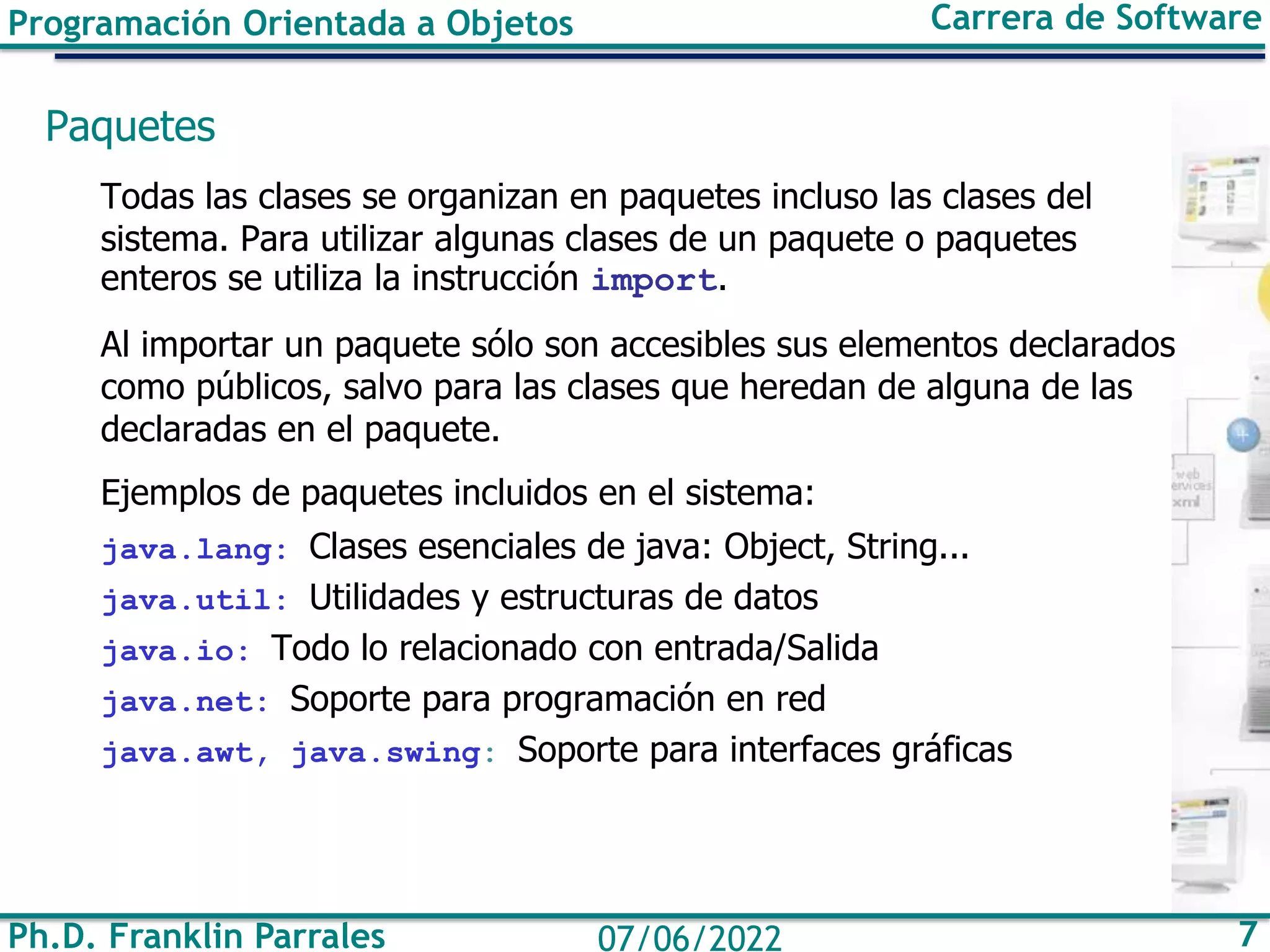Ph.D. Franklin Parrales 7
07/06/2022
Programación Orientada a Objetos Carrera de Software
Paquetes
Todas las clases se organizan en paquetes incluso las clases del
sistema. Para utilizar algunas clases de un paquete o paquetes
enteros se utiliza la instrucción import.
Al importar un paquete sólo son accesibles sus elementos declarados
como públicos, salvo para las clases que heredan de alguna de las
declaradas en el paquete.
Ejemplos de paquetes incluidos en el sistema:
java.lang: Clases esenciales de java: Object, String...
java.util: Utilidades y estructuras de datos
java.io: Todo lo relacionado con entrada/Salida
java.net: Soporte para programación en red
java.awt, java.swing: Soporte para interfaces gráficas
 