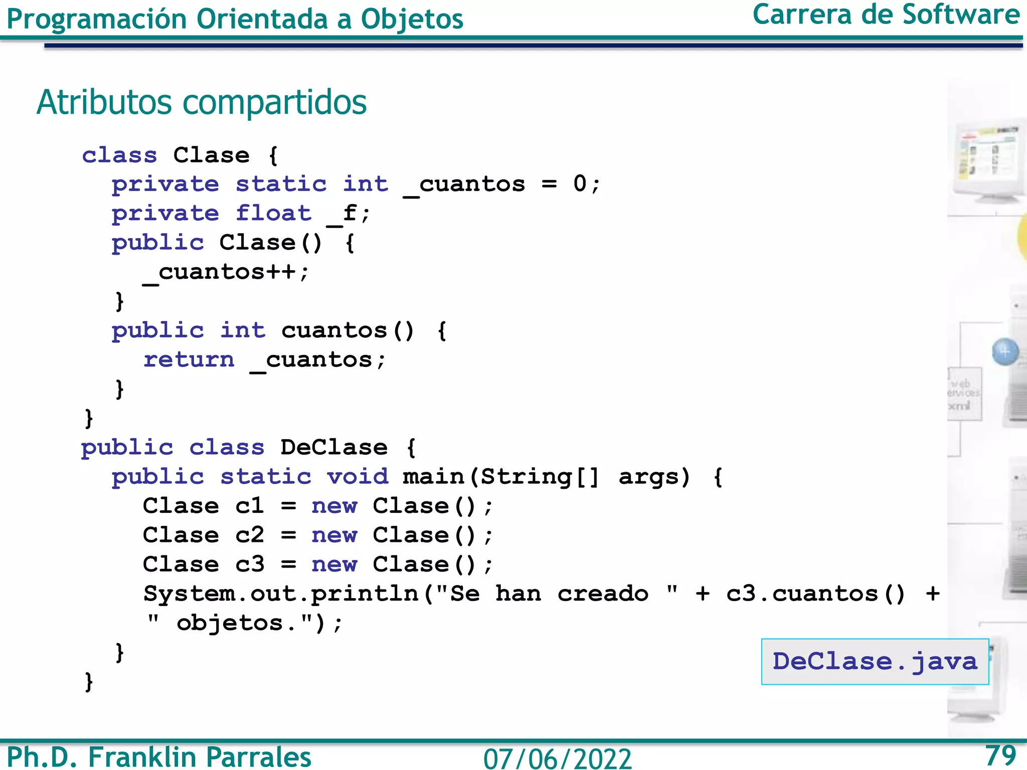 Ph.D. Franklin Parrales 79
07/06/2022
Programación Orientada a Objetos Carrera de Software
Atributos compartidos
class Clase {
private static int _cuantos = 0;
private float _f;
public Clase() {
_cuantos++;
}
public int cuantos() {
return _cuantos;
}
}
public class DeClase {
public static void main(String[] args) {
Clase c1 = new Clase();
Clase c2 = new Clase();
Clase c3 = new Clase();
System.out.println("Se han creado " + c3.cuantos() +
" objetos.");
}
}
DeClase.java
 