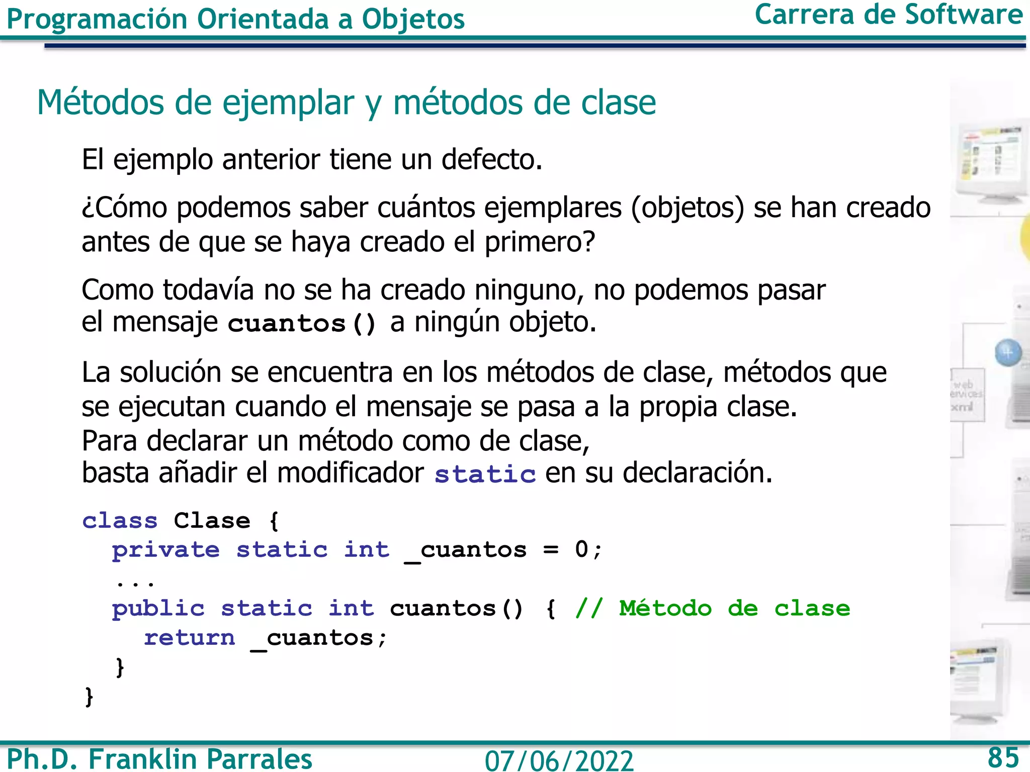 Ph.D. Franklin Parrales 85
07/06/2022
Programación Orientada a Objetos Carrera de Software
Métodos de ejemplar y métodos de clase
El ejemplo anterior tiene un defecto.
¿Cómo podemos saber cuántos ejemplares (objetos) se han creado
antes de que se haya creado el primero?
Como todavía no se ha creado ninguno, no podemos pasar
el mensaje cuantos() a ningún objeto.
La solución se encuentra en los métodos de clase, métodos que
se ejecutan cuando el mensaje se pasa a la propia clase.
Para declarar un método como de clase,
basta añadir el modificador static en su declaración.
class Clase {
private static int _cuantos = 0;
...
public static int cuantos() { // Método de clase
return _cuantos;
}
}
 