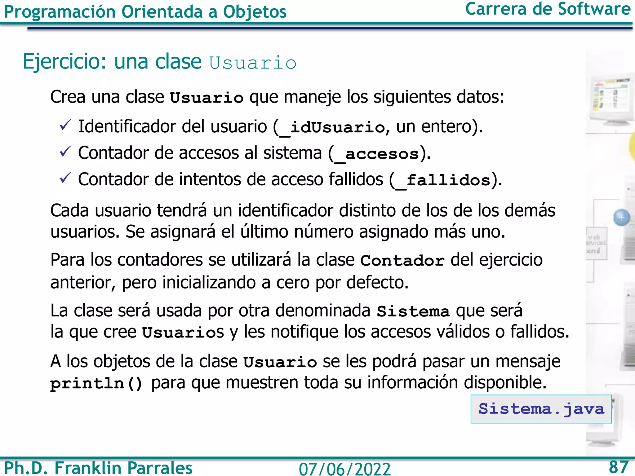 Ph.D. Franklin Parrales 87
07/06/2022
Programación Orientada a Objetos Carrera de Software
Ejercicio: una clase Usuario
Crea una clase Usuario que maneje los siguientes datos:
✓ Identificador del usuario (_idUsuario, un entero).
✓ Contador de accesos al sistema (_accesos).
✓ Contador de intentos de acceso fallidos (_fallidos).
Cada usuario tendrá un identificador distinto de los de los demás
usuarios. Se asignará el último número asignado más uno.
Para los contadores se utilizará la clase Contador del ejercicio
anterior, pero inicializando a cero por defecto.
La clase será usada por otra denominada Sistema que será
la que cree Usuarios y les notifique los accesos válidos o fallidos.
A los objetos de la clase Usuario se les podrá pasar un mensaje
println() para que muestren toda su información disponible.
Sistema.java
 