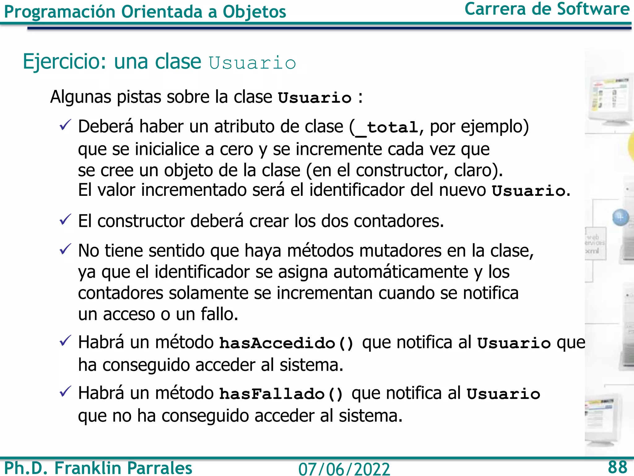Ph.D. Franklin Parrales 88
07/06/2022
Programación Orientada a Objetos Carrera de Software
Ejercicio: una clase Usuario
Algunas pistas sobre la clase Usuario :
✓ Deberá haber un atributo de clase (_total, por ejemplo)
que se inicialice a cero y se incremente cada vez que
se cree un objeto de la clase (en el constructor, claro).
El valor incrementado será el identificador del nuevo Usuario.
✓ El constructor deberá crear los dos contadores.
✓ No tiene sentido que haya métodos mutadores en la clase,
ya que el identificador se asigna automáticamente y los
contadores solamente se incrementan cuando se notifica
un acceso o un fallo.
✓ Habrá un método hasAccedido() que notifica al Usuario que
ha conseguido acceder al sistema.
✓ Habrá un método hasFallado() que notifica al Usuario
que no ha conseguido acceder al sistema.
 