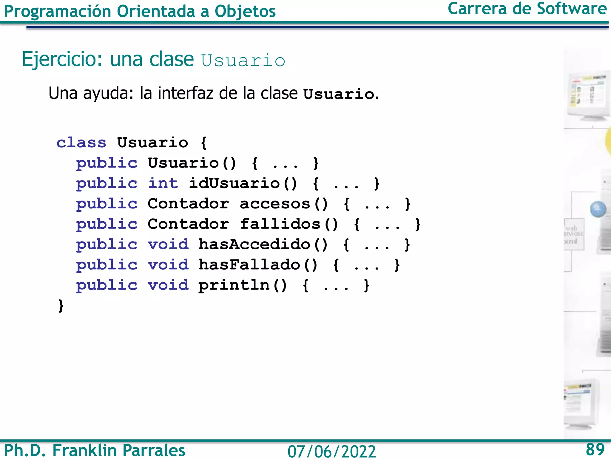 Ph.D. Franklin Parrales 89
07/06/2022
Programación Orientada a Objetos Carrera de Software
Ejercicio: una clase Usuario
Una ayuda: la interfaz de la clase Usuario.
class Usuario {
public Usuario() { ... }
public int idUsuario() { ... }
public Contador accesos() { ... }
public Contador fallidos() { ... }
public void hasAccedido() { ... }
public void hasFallado() { ... }
public void println() { ... }
}
 