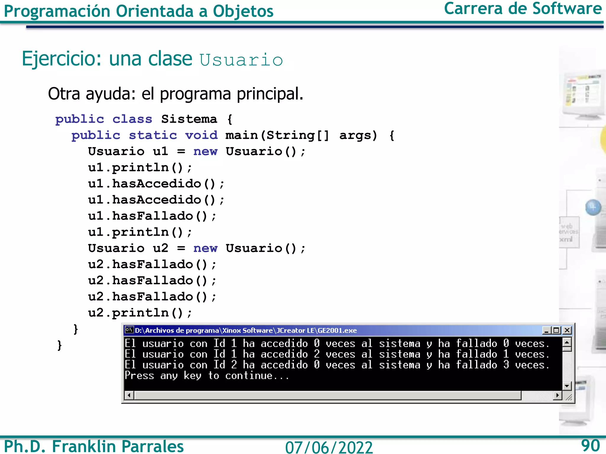Ph.D. Franklin Parrales 90
07/06/2022
Programación Orientada a Objetos Carrera de Software
Ejercicio: una clase Usuario
Otra ayuda: el programa principal.
public class Sistema {
public static void main(String[] args) {
Usuario u1 = new Usuario();
u1.println();
u1.hasAccedido();
u1.hasAccedido();
u1.hasFallado();
u1.println();
Usuario u2 = new Usuario();
u2.hasFallado();
u2.hasFallado();
u2.hasFallado();
u2.println();
}
}
 