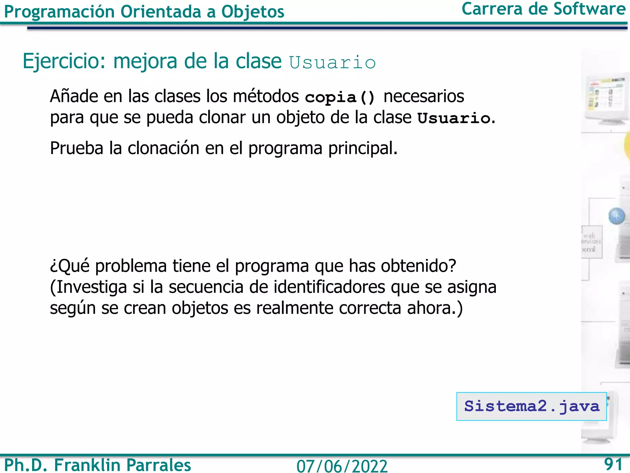 Ph.D. Franklin Parrales 91
07/06/2022
Programación Orientada a Objetos Carrera de Software
Ejercicio: mejora de la clase Usuario
Añade en las clases los métodos copia() necesarios
para que se pueda clonar un objeto de la clase Usuario.
Prueba la clonación en el programa principal.
¿Qué problema tiene el programa que has obtenido?
(Investiga si la secuencia de identificadores que se asigna
según se crean objetos es realmente correcta ahora.)
Sistema2.java
 