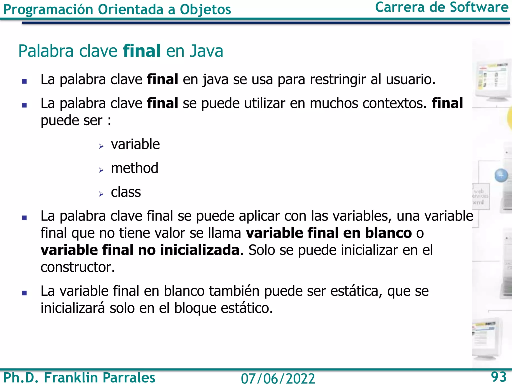Ph.D. Franklin Parrales 93
07/06/2022
Programación Orientada a Objetos Carrera de Software
Palabra clave final en Java
◼ La palabra clave final en java se usa para restringir al usuario.
◼ La palabra clave final se puede utilizar en muchos contextos. final
puede ser :
➢ variable
➢ method
➢ class
◼ La palabra clave final se puede aplicar con las variables, una variable
final que no tiene valor se llama variable final en blanco o
variable final no inicializada. Solo se puede inicializar en el
constructor.
◼ La variable final en blanco también puede ser estática, que se
inicializará solo en el bloque estático.
 
