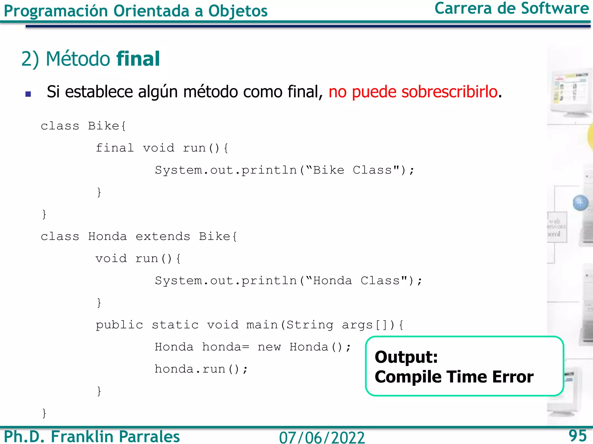 Ph.D. Franklin Parrales 95
07/06/2022
Programación Orientada a Objetos Carrera de Software
2) Método final
◼ Si establece algún método como final, no puede sobrescribirlo.
class Bike{
final void run(){
System.out.println(“Bike Class");
}
}
class Honda extends Bike{
void run(){
System.out.println(“Honda Class");
}
public static void main(String args[]){
Honda honda= new Honda();
honda.run();
}
}
Output:
Compile Time Error
 