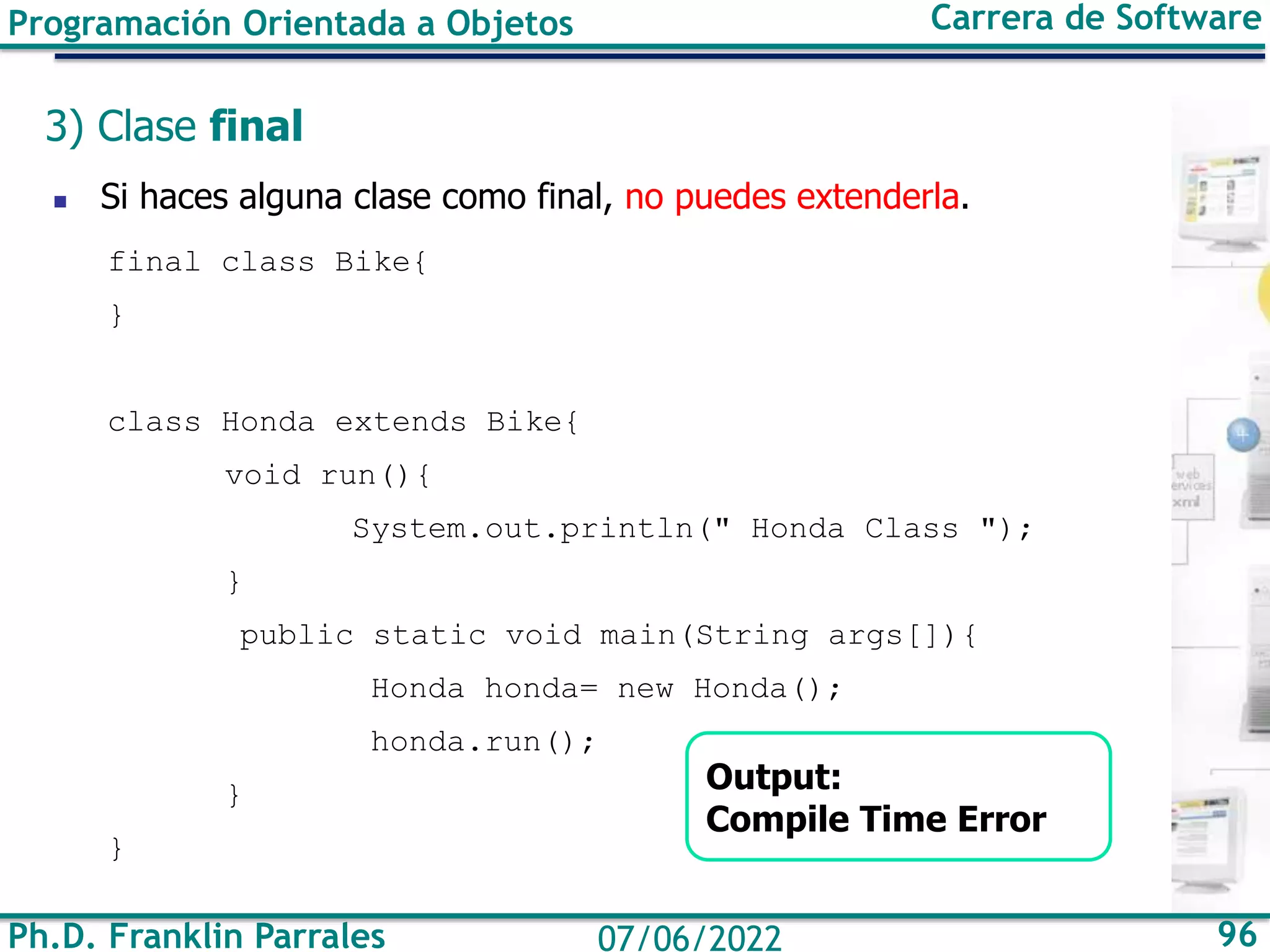 Ph.D. Franklin Parrales 96
07/06/2022
Programación Orientada a Objetos Carrera de Software
3) Clase final
◼ Si haces alguna clase como final, no puedes extenderla.
final class Bike{
}
class Honda extends Bike{
void run(){
System.out.println(" Honda Class ");
}
public static void main(String args[]){
Honda honda= new Honda();
honda.run();
}
}
Output:
Compile Time Error
 