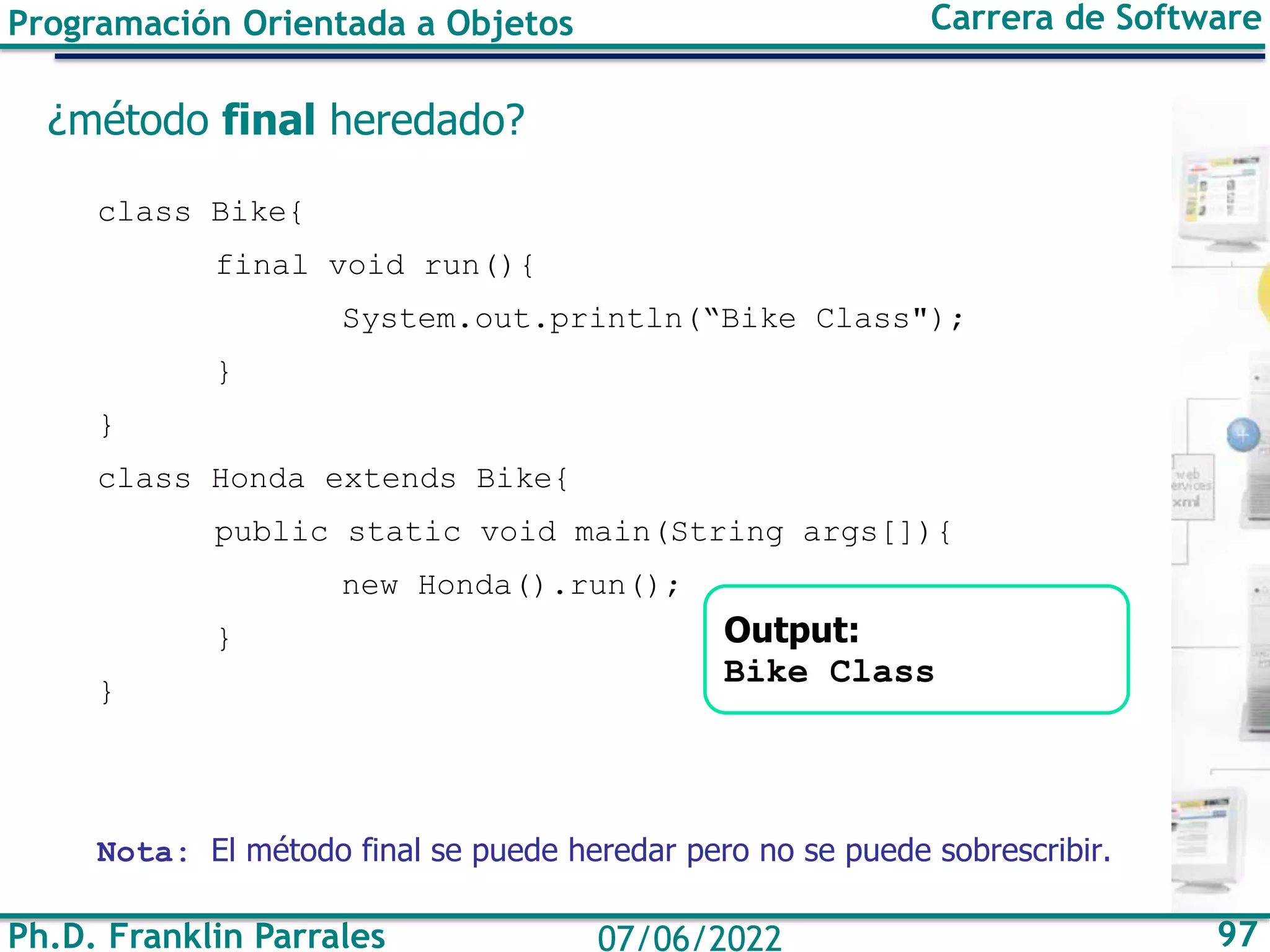 Ph.D. Franklin Parrales 97
07/06/2022
Programación Orientada a Objetos Carrera de Software
¿método final heredado?
class Bike{
final void run(){
System.out.println(“Bike Class");
}
}
class Honda extends Bike{
public static void main(String args[]){
new Honda().run();
}
}
Nota: El método final se puede heredar pero no se puede sobrescribir.
Output:
Bike Class
 