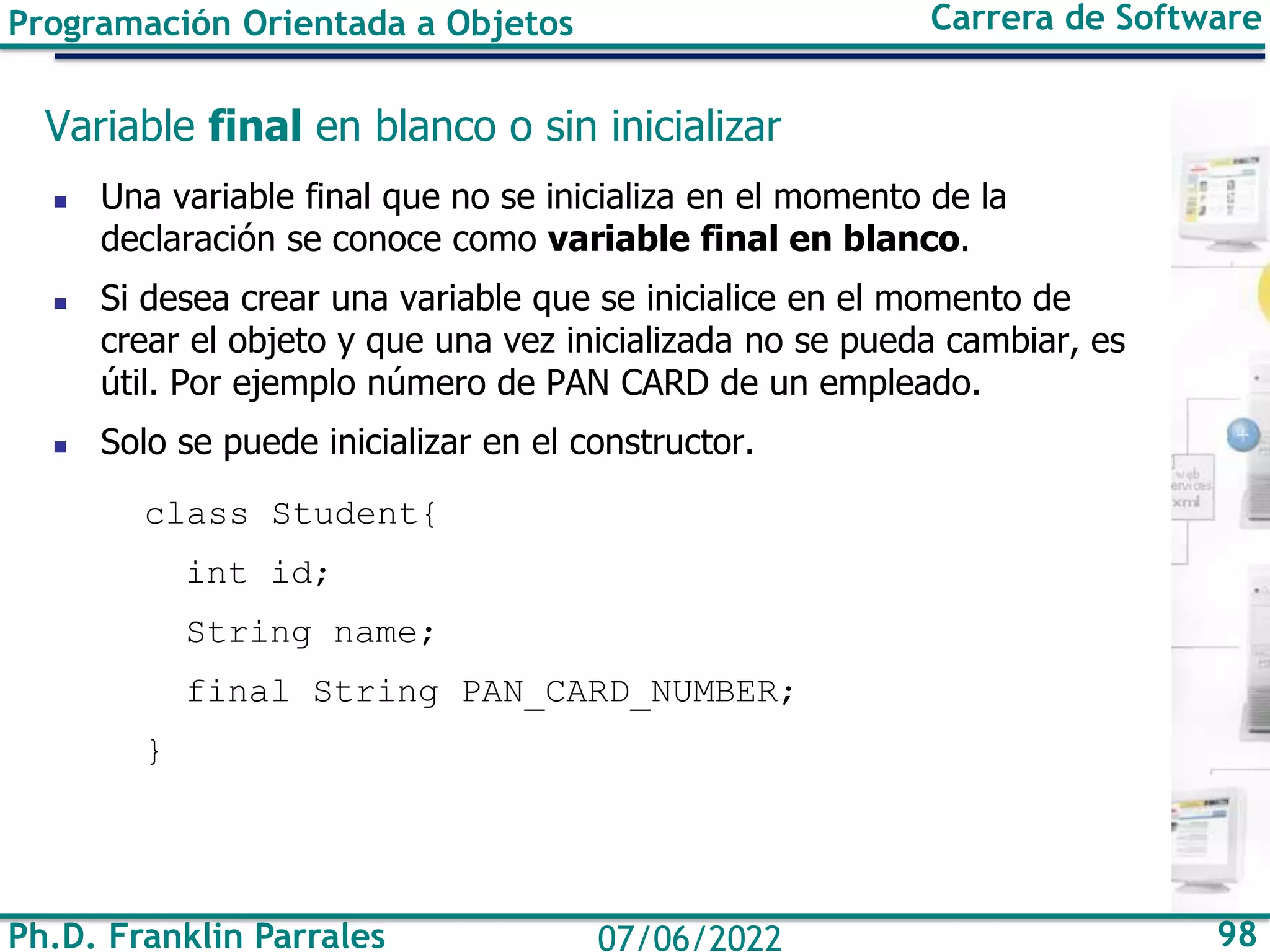 Ph.D. Franklin Parrales 98
07/06/2022
Programación Orientada a Objetos Carrera de Software
Variable final en blanco o sin inicializar
◼ Una variable final que no se inicializa en el momento de la
declaración se conoce como variable final en blanco.
◼ Si desea crear una variable que se inicialice en el momento de
crear el objeto y que una vez inicializada no se pueda cambiar, es
útil. Por ejemplo número de PAN CARD de un empleado.
◼ Solo se puede inicializar en el constructor.
class Student{
int id;
String name;
final String PAN_CARD_NUMBER;
}
 
