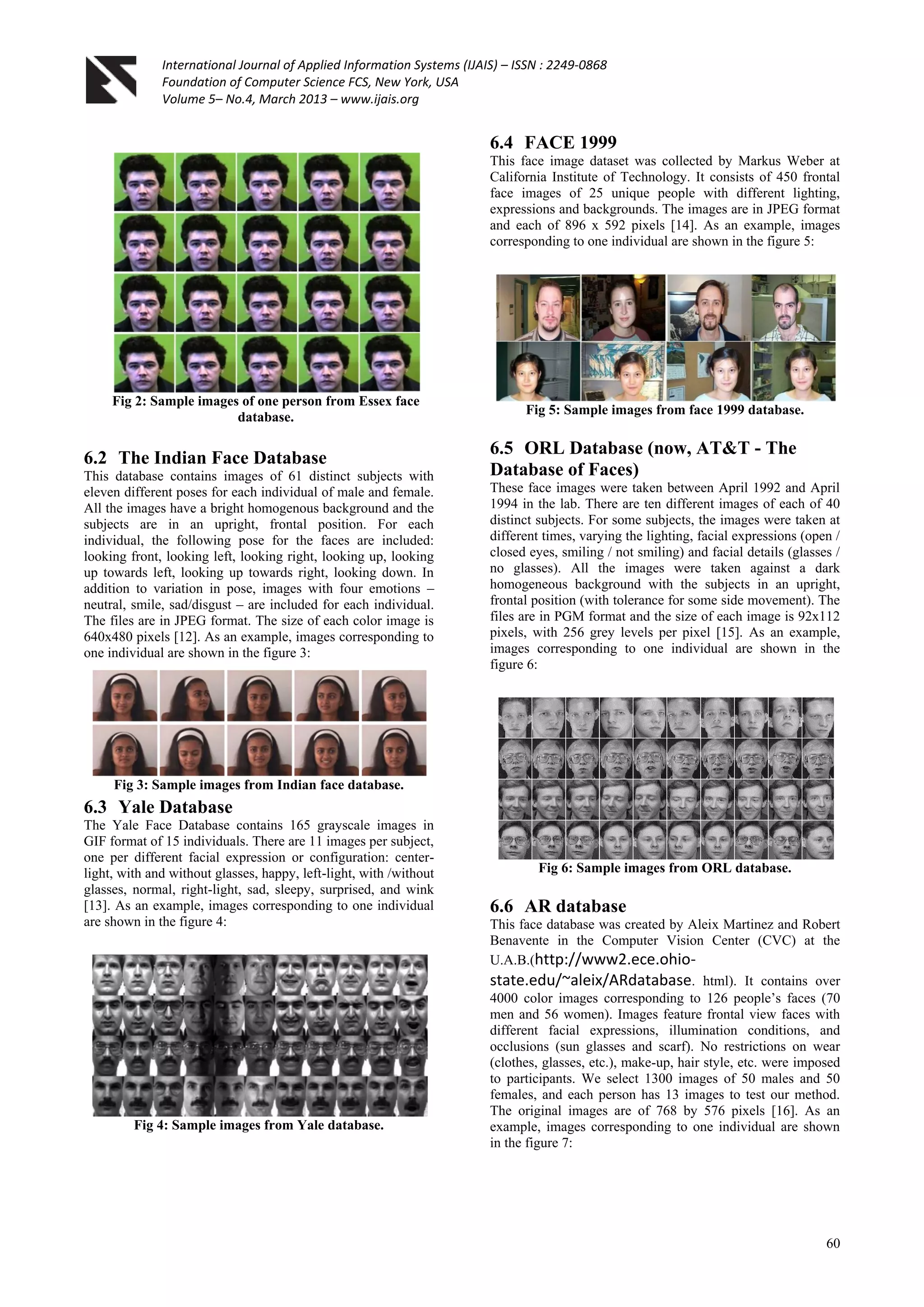 International Journal of Applied Information Systems (IJAIS) – ISSN : 2249-0868
Foundation of Computer Science FCS, New York, USA
Volume 5– No.4, March 2013 – www.ijais.org
60
Fig 2: Sample images of one person from Essex face
database.
6.2 The Indian Face Database
This database contains images of 61 distinct subjects with
eleven different poses for each individual of male and female.
All the images have a bright homogenous background and the
subjects are in an upright, frontal position. For each
individual, the following pose for the faces are included:
looking front, looking left, looking right, looking up, looking
up towards left, looking up towards right, looking down. In
addition to variation in pose, images with four emotions –
neutral, smile, sad/disgust – are included for each individual.
The files are in JPEG format. The size of each color image is
640x480 pixels [12]. As an example, images corresponding to
one individual are shown in the figure 3:
Fig 3: Sample images from Indian face database.
6.3 Yale Database
The Yale Face Database contains 165 grayscale images in
GIF format of 15 individuals. There are 11 images per subject,
one per different facial expression or configuration: center-
light, with and without glasses, happy, left-light, with /without
glasses, normal, right-light, sad, sleepy, surprised, and wink
[13]. As an example, images corresponding to one individual
are shown in the figure 4:
Fig 4: Sample images from Yale database.
6.4 FACE 1999
This face image dataset was collected by Markus Weber at
California Institute of Technology. It consists of 450 frontal
face images of 25 unique people with different lighting,
expressions and backgrounds. The images are in JPEG format
and each of 896 x 592 pixels [14]. As an example, images
corresponding to one individual are shown in the figure 5:
Fig 5: Sample images from face 1999 database.
6.5 ORL Database (now, AT&T - The
Database of Faces)
These face images were taken between April 1992 and April
1994 in the lab. There are ten different images of each of 40
distinct subjects. For some subjects, the images were taken at
different times, varying the lighting, facial expressions (open /
closed eyes, smiling / not smiling) and facial details (glasses /
no glasses). All the images were taken against a dark
homogeneous background with the subjects in an upright,
frontal position (with tolerance for some side movement). The
files are in PGM format and the size of each image is 92x112
pixels, with 256 grey levels per pixel [15]. As an example,
images corresponding to one individual are shown in the
figure 6:
Fig 6: Sample images from ORL database.
6.6 AR database
This face database was created by Aleix Martinez and Robert
Benavente in the Computer Vision Center (CVC) at the
U.A.B.(http://www2.ece.ohio-
state.edu/~aleix/ARdatabase. html). It contains over
4000 color images corresponding to 126 people’s faces (70
men and 56 women). Images feature frontal view faces with
different facial expressions, illumination conditions, and
occlusions (sun glasses and scarf). No restrictions on wear
(clothes, glasses, etc.), make-up, hair style, etc. were imposed
to participants. We select 1300 images of 50 males and 50
females, and each person has 13 images to test our method.
The original images are of 768 by 576 pixels [16]. As an
example, images corresponding to one individual are shown
in the figure 7:
 