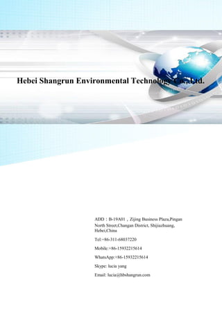 Hebei Shangrun Environmental Technology Co., Ltd.
ADD：B-19A01，Zijing Business Plaza,Pingan
North Street,Changan District, Shijiazhuang,
Hebei,China
Tel:+86-311-68037220
Mobile:+86-15932215614
WhatsApp:+86-15932215614
Skype: lucia yang
Email: lucia@hbshangrun.com
 