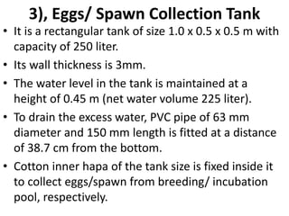 3), Eggs/ Spawn Collection Tank
• It is a rectangular tank of size 1.0 x 0.5 x 0.5 m with
capacity of 250 liter.
• Its wall thickness is 3mm.
• The water level in the tank is maintained at a
height of 0.45 m (net water volume 225 liter).
• To drain the excess water, PVC pipe of 63 mm
diameter and 150 mm length is fitted at a distance
of 38.7 cm from the bottom.
• Cotton inner hapa of the tank size is fixed inside it
to collect eggs/spawn from breeding/ incubation
pool, respectively.
 