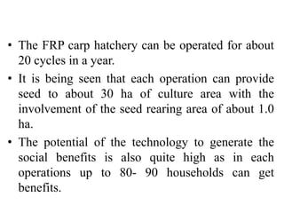 • The FRP carp hatchery can be operated for about
20 cycles in a year.
• It is being seen that each operation can provide
seed to about 30 ha of culture area with the
involvement of the seed rearing area of about 1.0
ha.
• The potential of the technology to generate the
social benefits is also quite high as in each
operations up to 80- 90 households can get
benefits.
 