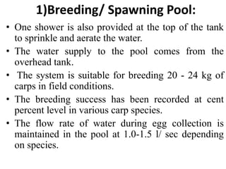 1)Breeding/ Spawning Pool:
• One shower is also provided at the top of the tank
to sprinkle and aerate the water.
• The water supply to the pool comes from the
overhead tank.
• The system is suitable for breeding 20 - 24 kg of
carps in field conditions.
• The breeding success has been recorded at cent
percent level in various carp species.
• The flow rate of water during egg collection is
maintained in the pool at 1.0-1.5 l/ sec depending
on species.
 
