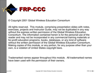 FRP-CCC © Copyright 2001 Global Wireless Education Consortium All rights reserved.  This module, comprising presentation slides with notes, exercises, projects and Instructor Guide, may not be duplicated in any way without the express written permission of the Global Wireless Education Consortium. The information contained herein is for the personal use of the reader and may not be incorporated in any commercial training materials or for-profit education programs, books, databases, or any kind of software without the written permission of the Global Wireless Education Consortium.  Making copies of this module, or any portion, for any purpose other than your own, is a violation of United States copyright laws.  Trademarked names appear throughout this module.  All trademarked names have been used with the permission of their owners .  