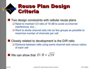 Reuse Plan Design Criteria Two design constraints with cellular reuse plans Need to maintain C/I ratio of 18 dB to avoid co-channel interference, but... Want to divide channel sets into as few groups as possible to maximize number of channels per cell Closely related to development is the D/R ratio Distance between cells using same channel sets versus radius of each cell We can show that 