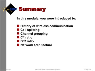 Summary In this module, you were introduced to: History of wireless communication Cell splitting Channel grouping C/I ratio D/R ratio Network architecture 