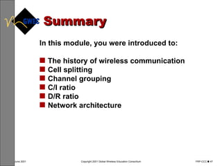 Summary In this module, you were introduced to: The history of wireless communication Cell splitting Channel grouping C/I ratio D/R ratio Network architecture 