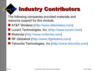Industry Contributors AT&T Wireless ( http://www.attwireless.com ) Lucent Technologies, Inc. ( http://www.lucent.com ) Motorola ( http://www.motorola.com ) RF Globalnet ( http://www.rfglobalnet.com ) Telcordia Technologies, Inc ( http://www.telcordia.com )  The following companies provided materials and resource support for this module: 