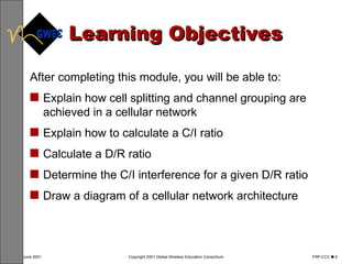 Learning Objectives After completing this module, you will be able to: Explain how cell splitting and channel grouping are achieved in a cellular network Explain how to calculate a C/I ratio Calculate a D/R ratio Determine the C/I interference for a given D/R ratio Draw a diagram of a cellular network architecture 