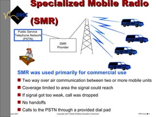 Specialized Mobile Radio  (SMR) SMR was used primarily for commercial use Two way over air communication between two or more mobile units Coverage limited to area the signal could reach If signal got too weak, call was dropped  No handoffs Calls to the PSTN through a provided dial pad Public Service  Telephone Network (PSTN) SMR Provider 