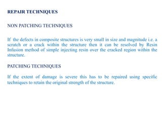 REPAIR TECHNIQUES
NON PATCHING TECHNIQUES
If the defects in composite structures is very small in size and magnitude i.e. a
scratch or a crack within the structure then it can be resolved by Resin
Infusion method of simple injecting resin over the cracked region within the
structure.
PATCHING TECHNIQUES
If the extent of damage is severe this has to be repaired using specific
techniques to retain the original strength of the structure.
 