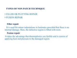 TYPES OF NON PATCH TECHNIQUE
• FILLER OR PLOTTING REPAIR
• FUSION REPAIR
Filler repair
It is used for minor indentations in laminates provided that there is no
internal damage. Here, the defective region is filled with resin.
Fusion repair
It takes the advantage that thermoplastics are fusible and is consist of
applying heat and pressure to the damaged region.
 
