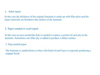 In this case the thickness of the original laminate is made up with filler plies and the
repair materials are bonded to the surface of the laminate.
1. Patch repair
2. Taper sanded or scarf repair
In this case an area around the hole is sanded to expose a section of each ply in the
laminate. Sometimes one filler ply is added to produce a flatter surface.
3. Step sanded repair
The laminate is sanded down so that a flat band of each layer is exposed, producing a
stepped finish
 
