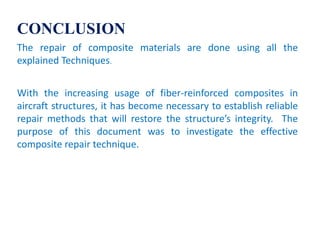 CONCLUSION
The repair of composite materials are done using all the
explained Techniques.
With the increasing usage of fiber-reinforced composites in
aircraft structures, it has become necessary to establish reliable
repair methods that will restore the structure’s integrity. The
purpose of this document was to investigate the effective
composite repair technique.
 
