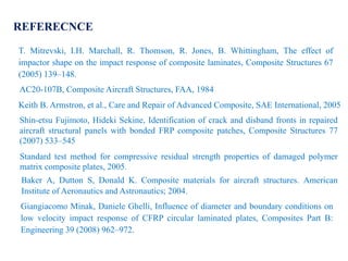REFERECNCE
T. Mitrevski, I.H. Marchall, R. Thomson, R. Jones, B. Whittingham, The effect of
impactor shape on the impact response of composite laminates, Composite Structures 67
(2005) 139–148.
AC20-107B, Composite Aircraft Structures, FAA, 1984.
Keith B. Armstron, et al., Care and Repair of Advanced Composite, SAE International, 2005.
Shin-etsu Fujimoto, Hideki Sekine, Identification of crack and disband fronts in repaired
aircraft structural panels with bonded FRP composite patches, Composite Structures 77
(2007) 533–545
Standard test method for compressive residual strength properties of damaged polymer
matrix composite plates, 2005.
Baker A, Dutton S, Donald K. Composite materials for aircraft structures. American
Institute of Aeronautics and Astronautics; 2004.
Giangiacomo Minak, Daniele Ghelli, Influence of diameter and boundary conditions on
low velocity impact response of CFRP circular laminated plates, Composites Part B:
Engineering 39 (2008) 962–972.
 