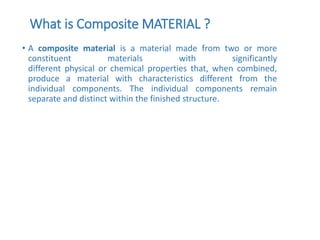 What is Composite MATERIAL ?
• A composite material is a material made from two or more
constituent materials with significantly
different physical or chemical properties that, when combined,
produce a material with characteristics different from the
individual components. The individual components remain
separate and distinct within the finished structure.
 