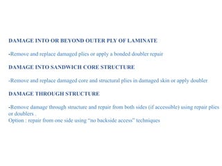DAMAGE INTO OR BEYOND OUTER PLY OF LAMINATE
-Remove and replace damaged plies or apply a bonded doubler repair
DAMAGE INTO SANDWICH CORE STRUCTURE
-Remove and replace damaged core and structural plies in damaged skin or apply doubler
DAMAGE THROUGH STRUCTURE
-Remove damage through structure and repair from both sides (if accessible) using repair plies
or doublers .
Option : repair from one side using “no backside access” techniques
 