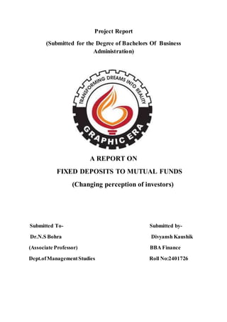Project Report
(Submitted for the Degree of Bachelors Of Business
Administration)
A REPORT ON
FIXED DEPOSITS TO MUTUAL FUNDS
(Changing perception of investors)
Submitted To- Submitted by-
Dr.N.S Bohra Divyansh Kaushik
(Associate Professor) BBA Finance
Dept.ofManagementStudies Roll No:2401726
 