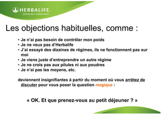 Les objections habituelles, comme :
   • Je n’ai pas besoin de contrôler mon poids
   • Je ne veux pas d’Herbalife
   • J’ai essayé des dizaines de régimes, ils ne fonctionnent pas sur
     moi
   • Je viens juste d’entreprendre un autre régime
   • Je ne crois pas aux pilules ni aux poudres
   • Je n’ai pas les moyens, etc.

   deviennent insignifiantes à partir du moment où vous arrêtez de
    discuter pour vous poser la question magique :


       « OK. Et que prenez-vous au petit déjeuner ? »
 