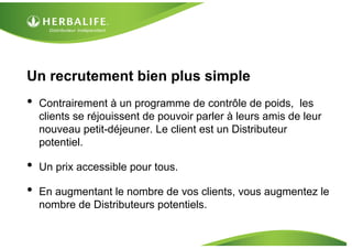 Un recrutement bien plus simple
•   Contrairement à un programme de contrôle de poids, les
    clients se réjouissent de pouvoir parler à leurs amis de leur
    nouveau petit-déjeuner. Le client est un Distributeur
    potentiel.

•   Un prix accessible pour tous.

•   En augmentant le nombre de vos clients, vous augmentez le
    nombre de Distributeurs potentiels.
 