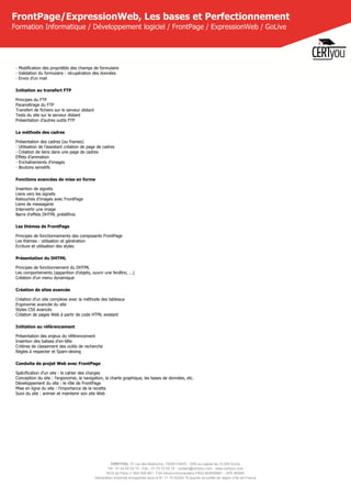 CERTYOU, 37 rue des Mathurins, 75008 PARIS - SAS au capital de 10 000 Euros
Tél : 01 42 93 52 72 - Fax : 01 70 72 02 72 - contact@certyou.com - www.certyou.com
RCS de Paris n° 804 509 461- TVA intracommunautaire FR03 804509461 - APE 8559A
Déclaration d’activité enregistrée sous le N° 11 75 52524 75 auprès du préfet de région d’Ile-de-France
FrontPage/ExpressionWeb, Les bases et Perfectionnement
Formation Informatique / Développement logiciel / FrontPage / ExpressionWeb / GoLive
- Modification des propriétés des champs de formulaire
- Validation du formulaire : récupération des données
- Envoi d’un mail
Initiation au transfert FTP
Principes du FTP
Paramétrage du FTP
Transfert de fichiers sur le serveur distant
Tests du site sur le serveur distant
Présentation d'autres outils FTP
La méthode des cadres
Présentation des cadres (ou frames)
- Utilisation de l’assistant création de page de cadres
- Création de liens dans une page de cadres
Effets d’animation
- Enchaînements d’images
- Boutons sensitifs
Fonctions avancées de mise en forme
Insertion de signets
Liens vers les signets
Retouches d'images avec FrontPage
Liens de messagerie
Intervertir une image
Barre d'effets DHTML prédéfinis
Les thèmes de FrontPage
Principes de fonctionnements des composants FrontPage
Les thèmes : utilisation et génération
Ecriture et utilisation des styles
Présentation du DHTML
Principes de fonctionnement du DHTML
Les comportements (apparition d'objets, ouvrir une fenêtre, ...)
Création d’un menu dynamique
Création de sites avancée
Création d'un site complexe avec la méthode des tableaux
Ergonomie avancée du site
Styles CSS avancés
Création de pages Web à partir de code HTML existant
Initiation au référencement
Présentation des enjeux du référencement
Insertion des balises d'en-tête
Critères de classement des outils de recherche
Règles à respecter et Spam-dexing
Conduite de projet Web avec FrontPage
Spécification d'un site : le cahier des charges
Conception du site : l'ergonomie, la navigation, la charte graphique, les bases de données, etc.
Développement du site : le rôle de FrontPage
Mise en ligne du site : l'importance de la recette
Suivi du site : animer et maintenir son site Web
 